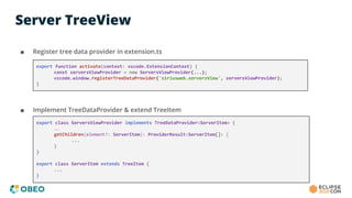 Server TreeView
■ Register tree data provider in extension.ts
■ Implement TreeDataProvider & extend TreeItem
export function activate(context: vscode.ExtensionContext) {
const serversViewProvider = new ServersViewProvider(...);
vscode.window.registerTreeDataProvider('siriusweb.serversView', serversViewProvider);
}
export class ServersViewProvider implements TreeDataProvider<ServerItem> {
…
getChildren(element?: ServerItem): ProviderResult<ServerItem[]> {
...
}
}
export class ServerItem extends TreeItem {
...
}
 