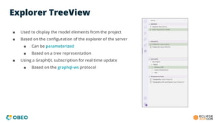 Explorer TreeView
■ Used to display the model elements from the project
■ Based on the conﬁguration of the explorer of the server
■ Can be parameterized
■ Based on a tree representation
■ Using a GraphQL subscription for real time update
■ Based on the graphql-ws protocol
 