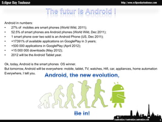 Android in numbers:
•   27% of mobiles are smart phones (World Wild, 2011);
•   52.5% of smart phones are Android phones (World Wild, Dec 2011);
•   1 smart phone over two sold is an Android Phone (US, Dec 2011);
•   +17391% of available applications on GooglePlay in 3 years;
•   +500 000 applications in GooglePlay (April 2012);
•   +15 000 000 downloads (May 2012);
•   2012 will be the Android Tablet year.

Ok, today, Android is the smart phones OS winner.
But tomorrow, Android will be everywhere: mobile, tablet, TV, watches, Hifi, car, appliances, home automation
Everywhere, I tell you.




                                                                                                                6
 