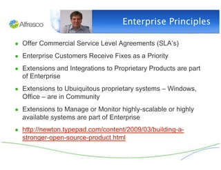 Enterprise Principles

●  Offer Commercial Service Level Agreements (SLA’s)

●  Enterprise Customers Receive Fixes as a Priority

●  Extensions and Integrations to Proprietary Products are part
  of Enterprise
●  Extensions to Ubuiquitous proprietary systems – Windows,
  Office – are in Community
●  Extensions to Manage or Monitor highly-scalable or highly
  available systems are part of Enterprise
●  http://newton.typepad.com/content/2009/03/building-a-
  stronger-open-source-product.html
 