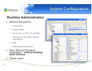 System Conﬁguration

      Runtime Administration
      ●  Alfresco Subsystems
         o  Authentication

         o  Synchronisation

         o  File Servers (i.e. CIFS, FTP and NFS)

         o  Third Party (i.e. OpenOffice,Swftools,
            ImageMagick)

         o  IMAP

         o  WCM Deployment Receivers

      ●  Start, Stop and Configure
        subsystems – without shutting
        down Alfresco
      ●  Cluster aware

18
 