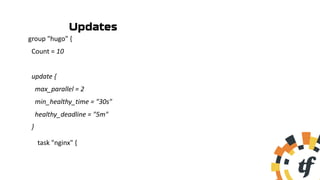 group "hugo" {
Count = 10
update {
max_parallel = 2
min_healthy_time = "30s"
healthy_deadline = "5m"
}
task "nginx" {
Updates
 