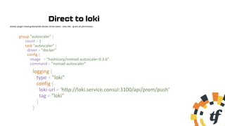 group "autoscaler" {
count = 1
task "autoscaler" {
driver = "docker"
config {
image = "hashicorp/nomad-autoscaler:0.3.6"
command = "nomad-autoscaler"
logging {
type = "loki"
config {
loki-url = 'http://loki.service.consul:3100/api/prom/push'
tag = "loki"
}
}
docker plugin install grafana/loki-docker-driver:latest --alias loki --grant-all-permissions
Direct to loki
 