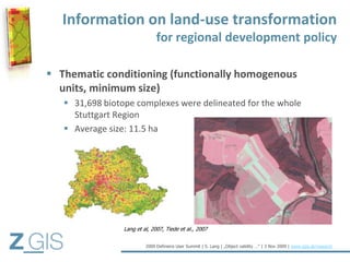 Information on land-use transformation
                               for regional development policy

 Thematic conditioning (functionally homogenous
  units, minimum size)
    31,698 biotope complexes were delineated for the whole
     Stuttgart Region
    Average size: 11.5 ha




                 Lang et al, 2007, Tiede et al., 2007


                          2009 Definiens User Summit | S. Lang | „Object validity …“ | 3 Nov 2009 | www.zgis.at/research
 