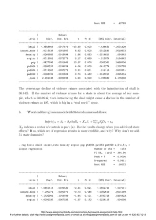 Root MSE = .42769
------------------------------------------------------------------------------
| Robust
lnvio | Coef. Std. Err. t P>|t| [95% Conf. Interval]
-------------+----------------------------------------------------------------
shall | -.3683869 .0347879 -10.59 0.000 -.436641 -.3001329
incarc_rate | .0016126 .0001807 8.92 0.000 .0012581 .0019672
density | .0266885 .0143494 1.86 0.063 -.0014651 .054842
avginc | .0012051 .0072778 0.17 0.869 -.013074 .0154842
pop | .0427098 .0031466 13.57 0.000 .0365361 .0488836
pb1064 | .0808526 .0199924 4.04 0.000 .0416274 .1200778
pw1064 | .0312005 .0097271 3.21 0.001 .012116 .0502851
pm1029 | .0088709 .0120604 0.74 0.462 -.0147917 .0325334
_cons | 2.981738 .6090198 4.90 0.000 1.786839 4.176638
------------------------------------------------------------------------------
The percentage decline of violence crimes associated with the introduction of shall is
36.84%. If the number of violence crimes for a state is about the average of our sam-
ple, which is 503.0747, then introducing the shall might cause a decline in the number of
violence crimes at 185, which is big in a “real world” sense.
b. Weextendtheregressionmodelwith50statedummiesasfollows:
ln(vio)it = β0 + β1shallit + Xitβ3 + Σ51
i=2βi
4Dit + it
Xit indexes a vector of controls in part (a). Do the results change when you add ﬁxed state
eﬀects? If so, which set of regression results is more credible, and why? Why don’t we add
51 state dummies?
. reg lnvio shall incarc_rate density avginc pop pb1064 pw1064 pm1029 s_2-s_51, r
Linear regression Number of obs = 1173
F( 58, 1114) = 364.90
Prob > F = 0.0000
R-squared = 0.9411
Root MSE = .16072
------------------------------------------------------------------------------
| Robust
lnvio | Coef. Std. Err. t P>|t| [95% Conf. Interval]
-------------+----------------------------------------------------------------
shall | -.0461415 .0199433 -2.31 0.021 -.0852721 -.007011
incarc_rate | -.000071 .0000973 -0.73 0.466 -.0002619 .0001199
density | -.1722901 .1048789 -1.64 0.101 -.3780725 .0334923
avginc | -.0092037 .0067335 -1.37 0.172 -.0224155 .004008
http://www.assignmentpedia.com/economics-homework-assignment-help.html
For further details, visit http://www.assignmentpedia.com/ or email us at info@assignmentpedia.com or call us on +1-520-8371215
 