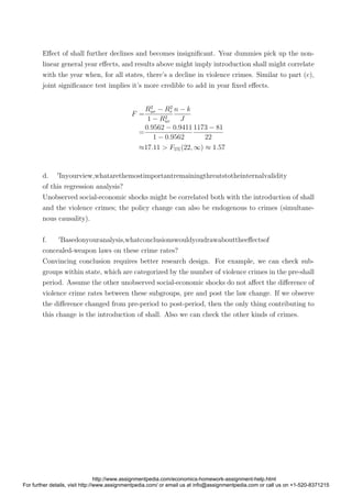 Eﬀect of shall further declines and becomes insigniﬁcant. Year dummies pick up the non-
linear general year eﬀects, and results above might imply introduction shall might correlate
with the year when, for all states, there’s a decline in violence crimes. Similar to part (c),
joint signiﬁcance test implies it’s more credible to add in year ﬁxed eﬀects.
F =
R2
ur − R2
r
1 − R2
ur
n − k
J
=
0.9562 − 0.9411
1 − 0.9562
1173 − 81
22
≈17.11 > F5%(22, ∞) ≈ 1.57
d. Inyourview,whatarethemostimportantremainingthreatstotheinternalvalidity
of this regression analysis?
Unobserved social-economic shocks might be correlated both with the introduction of shall
and the violence crimes; the policy change can also be endogenous to crimes (simultane-
nous causality).
f. Basedonyouranalysis,whatconclusionswouldyoudrawabouttheeﬀectsof
concealed-weapon laws on these crime rates?
Convincing conclusion requires better research design. For example, we can check sub-
groups within state, which are categorized by the number of violence crimes in the pre-shall
period. Assume the other unobserved social-economic shocks do not aﬀect the diﬀerence of
violence crime rates between these subgroups, pre and post the law change. If we observe
the diﬀerence changed from pre-period to post-period, then the only thing contributing to
this change is the introduction of shall. Also we can check the other kinds of crimes.
http://www.assignmentpedia.com/economics-homework-assignment-help.html
For further details, visit http://www.assignmentpedia.com/ or email us at info@assignmentpedia.com or call us on +1-520-8371215
 