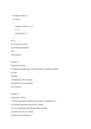 #include <stdio.h>
int main()
{
register const int i = 10;
i = 11;
printf("%dn", i);
}
a) 10
b) Compile time error
c) Undefined behaviour
d) 11
View Answer
Answer: b
Explanation: None.
6. Register storage class can be specified to global variables.
a) True
b) False
c) Depends on the compiler
d) Depends on the standard
View Answer
Answer: b
Explanation: None.
7. Which among the following is wrong for “register int a;”?
a) Compiler generally ignores the request
b) You cannot take the address of this variable
c) Access time to a is critical
d) None of the mentioned
 