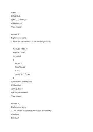 a) HELLO
b) WORLD
c) HELLO WORLD
d) No Output
View Answer
Answer: b
Explanation: None.
2. What will be the output of the following C code?
#include <stdio.h>
#define Cprog
int main()
{
int a = 2;
#ifdef Cprog
a = 1;
printf("%d", Cprog);
}
a) No output on execution
b) Output as 1
c) Output as 2
d) Compile time error
View Answer
Answer: d
Explanation: None.
3. The “else if” in conditional inclusion is written by?
a) #else if
b) #elseif
 