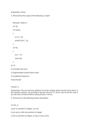 Explanation: None.
5. What will be the output of the following C code?
#include <stdio.h>
int *f();
int main()
{
int *p = f();
printf("%dn", *p);
}
int *f()
{
int j = 10;
return &j;
}
a) 10
b) Compile time error
c) Segmentation fault/runtime crash
d) Undefined behaviour
View Answer
Answer: a
Explanation: We are returning address of a local variable which should not be done. In
this specific instance, we are able to see the value of 10, which may not be the case if
we call other functions before calling printf() in main().
6. Comment on the following pointer declaration.
int *ptr, p;
a) ptr is a pointer to integer, p is not
b) ptr and p, both are pointers to integer
c) ptr is a pointer to integer, p may or may not be
 