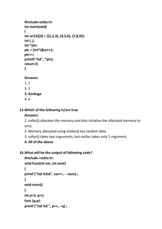 #include<stdio.h>
int main(void)
{
int arr[3][3] = {{1,2,3), (4,5,6}, (7,8,9}};
int i, j;
int *ptr;
ptr = (int*)&arr+1;
ptr++;
printf("%d", *ptr);
return 0;
}
Answers
1. 1
2. 3
3. Garbage
4. 4
15.Which of the following is/are true
Answers
1. calloc() allocates the memory and also initialise the allocated memory to
zero,
2. Memory allocated using malloc() has random data.
3. calloc() takes two arguments, but malloc takes only 1 argument.
4. All of the above
16.What will be the output of following code?
#include <stdio.h>
void func(int var, int num)
{
printf ("%d %%d", var++, - -num) ;
}
void main()
{
int p=3, q=1;
func (p,p);
printf ("%d %d ", p++, --q) ;
 