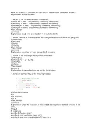 Here is a listing of C questions and puzzles on “Declarations” along with answers,
explanations and/or solutions:
1. Which of the following declaration is illegal?
a) char *str = “Best C programming classes by Sanfoundry”;
b) char str[] = “Best C programming classes by Sanfoundry”;
c) char str[20] = “Best C programming classes by Sanfoundry”;
d) char[] str = “Best C programming classes by Sanfoundry”;
View Answer
Answer: d
Explanation: char[] str is a declaration in Java, but not in C.
2. Which keyword is used to prevent any changes in the variable within a C program?
a) immutable
b) mutable
c) const
d) volatile
View Answer
Answer: c
Explanation: const is a keyword constant in C program.
3. Which of the following is not a pointer declaration?
a) char a[10];
b) char a[] = {‘1’, ‘2’, ‘3’, ‘4’};
c) char *str;
d) char a;
View Answer
Answer: d
Explanation: Array declarations are pointer declarations.
4. What will be the output of the following C code?
• #include <stdio.h>
• void main()
• {
• int k = 4;
• float k = 4;
• printf("%d", k)
• }
a) Compile time error
b) 4
c) 4.0000000
d) 4.4
View Answer
Answer: a
Explanation: Since the variable k is defined both as integer and as float, it results in an
error.
Output:
$ cc pgm8.c
pgm8.c: In function ‘main’:
pgm8.c:5: error: conflicting types for ‘k’
pgm8.c:4: note: previous definition of ‘k’ was here
 