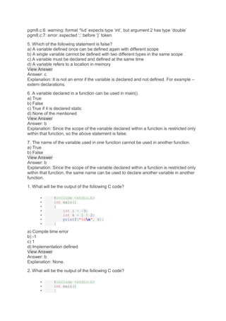pgm8.c:6: warning: format ‘%d’ expects type ‘int’, but argument 2 has type ‘double’
pgm8.c:7: error: expected ‘;’ before ‘}’ token
5. Which of the following statement is false?
a) A variable defined once can be defined again with different scope
b) A single variable cannot be defined with two different types in the same scope
c) A variable must be declared and defined at the same time
d) A variable refers to a location in memory
View Answer
Answer: c
Explanation: It is not an error if the variable is declared and not defined. For example –
extern declarations.
6. A variable declared in a function can be used in main().
a) True
b) False
c) True if it is declared static
d) None of the mentioned
View Answer
Answer: b
Explanation: Since the scope of the variable declared within a function is restricted only
within that function, so the above statement is false.
7. The name of the variable used in one function cannot be used in another function.
a) True
b) False
View Answer
Answer: b
Explanation: Since the scope of the variable declared within a function is restricted only
within that function, the same name can be used to declare another variable in another
function.
1. What will be the output of the following C code?
• #include <stdio.h>
• int main()
• {
• int i = -3;
• int k = i % 2;
• printf("%dn", k);
• }
a) Compile time error
b) -1
c) 1
d) Implementation defined
View Answer
Answer: b
Explanation: None.
2. What will be the output of the following C code?
• #include <stdio.h>
• int main()
• {
 