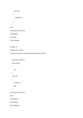 void m()
{
printf("hi");
}
}
a) hi
b) Compile time error
c) Nothing
d) Varies
View Answer
Answer: b
Explanation: None.
2. What will be the output of the following C code?
#include <stdio.h>
void main()
{
m();
}
void m()
{
printf("hi");
m();
}
a) Compile time error
b) hi
c) Infinite hi
d) Nothing
View Answer
 