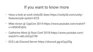 If you want to know more
• Have a look at work Unity3D does https://unity3d.com/unity/
features/job-system-ECS
• Mike Acton @ CppCon 2014 https://www.youtube.com/watch?
v=rX0ItVEVjHc
• Catherine West @ Rust Conf 2018 https://www.youtube.com/
watch?v=aKLntZcp27M
• ECS Lab Discord Server https://discord.gg/eCpyZSg
 