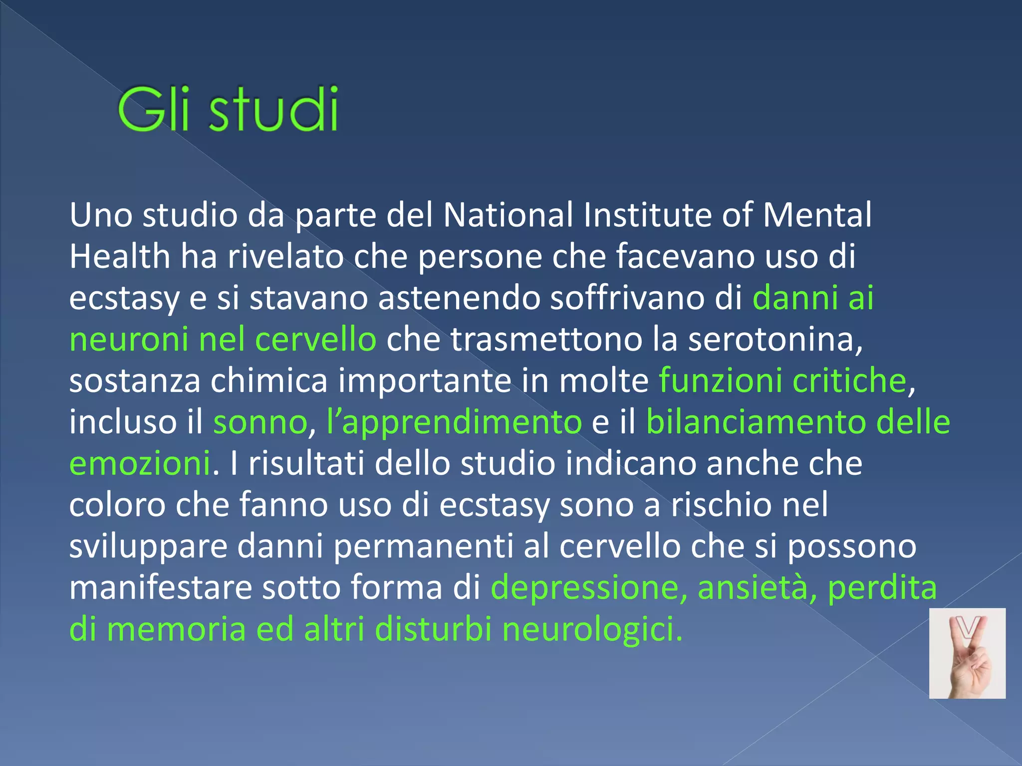 Uno studio da parte del National Institute of Mental
Health ha rivelato che persone che facevano uso di
ecstasy e si stavano astenendo soffrivano di danni ai
neuroni nel cervello che trasmettono la serotonina,
sostanza chimica importante in molte funzioni critiche,
incluso il sonno, l’apprendimento e il bilanciamento delle
emozioni. I risultati dello studio indicano anche che
coloro che fanno uso di ecstasy sono a rischio nel
sviluppare danni permanenti al cervello che si possono
manifestare sotto forma di depressione, ansietà, perdita
di memoria ed altri disturbi neurologici.
 