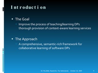 Introduction The Goal Improve the process of teaching/learning DPs thorough provision of context-aware learning services The Approach  A comprehensive, semantic-rich framework for collaborative learning of software DPs October 18, 2009 EC-TEL2008, Maastricht, The Netherlands 