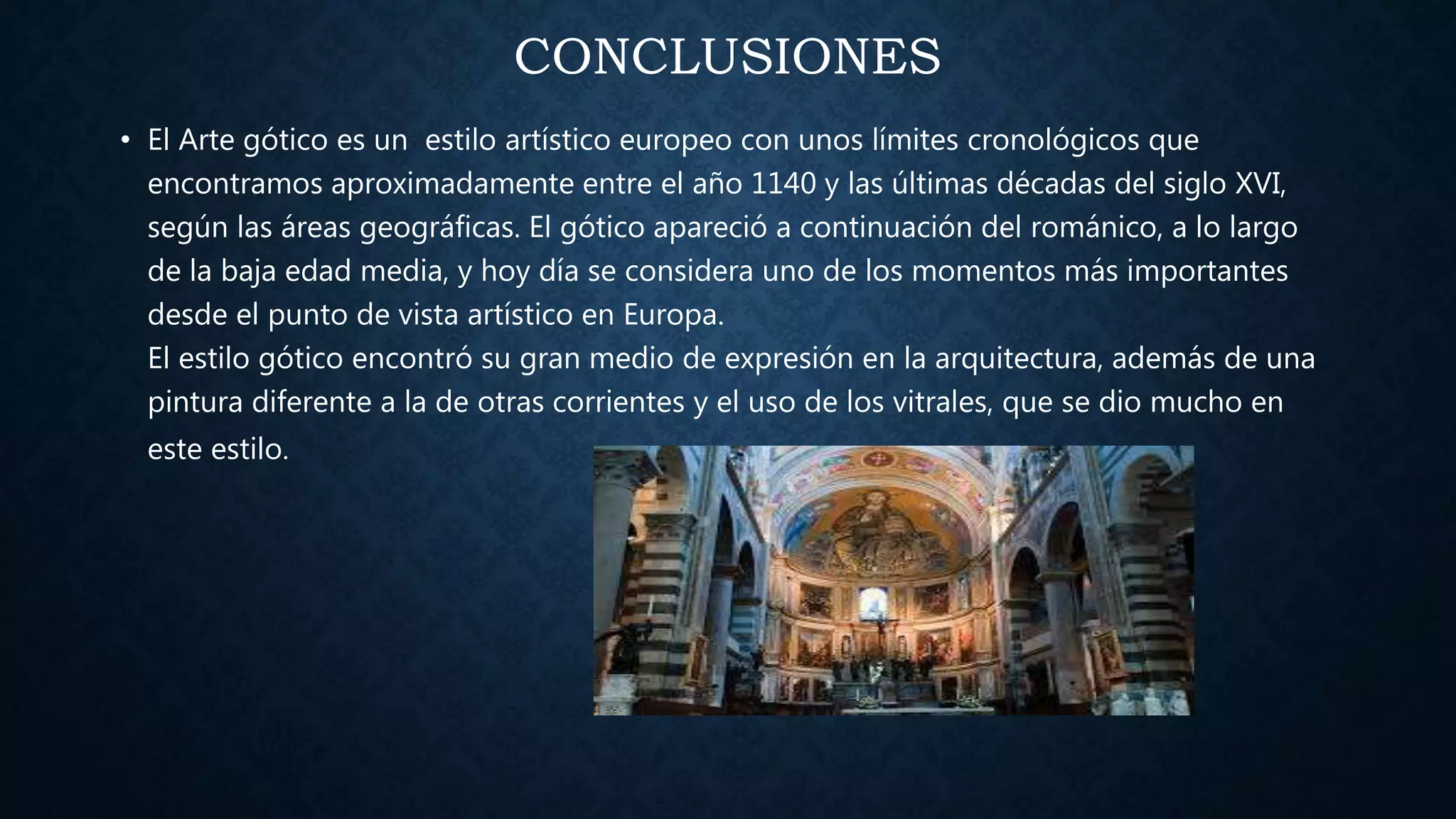 CONCLUSIONES
• El Arte gótico es un estilo artístico europeo con unos límites cronológicos que
encontramos aproximadamente entre el año 1140 y las últimas décadas del siglo XVI,
según las áreas geográficas. El gótico apareció a continuación del románico, a lo largo
de la baja edad media, y hoy día se considera uno de los momentos más importantes
desde el punto de vista artístico en Europa.
El estilo gótico encontró su gran medio de expresión en la arquitectura, además de una
pintura diferente a la de otras corrientes y el uso de los vitrales, que se dio mucho en
este estilo.
 