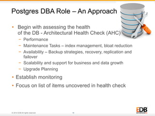© 2014 EDB All rights reserved. 16
•  Begin with assessing the health
of the DB - Architectural Health Check (AHC)
−  Performance
−  Maintenance Tasks – index management, bloat reduction
−  Availability – Backup strategies, recovery, replication and
failover
−  Scalability and support for business and data growth
−  Upgrade Planning
•  Establish monitoring
•  Focus on list of items uncovered in health check
Postgres DBA Role – An Approach
 