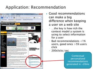    Good recommendations
    can make a big
    difference when keeping
    a user on a web site
    ◦ …the key is how rich the
      context model a system is
      using to select information
      for a user
    ◦ Bad recommendations <1%
      users, good ones >5% users
      click
    ◦ 200clicks/sec

                      Contextual
                     personalized
                  recommendations
                 generated in ~20ms
 