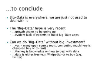    Big-Data is everywhere, we are just not used to
    deal with it

   The “Big-Data” hype is very recent
    ◦ …growth seems to be going up
    ◦ …evident lack of experts to build Big-Data apps

   Can we do “Big-Data” without big investment?
    ◦ …yes – many open source tools, computing machinery is
      cheap (to buy or to rent)
    ◦ …the key is knowledge on how to deal with data
    ◦ …data is either free (e.g. Wikipedia) or to buy (e.g.
      twitter)
 