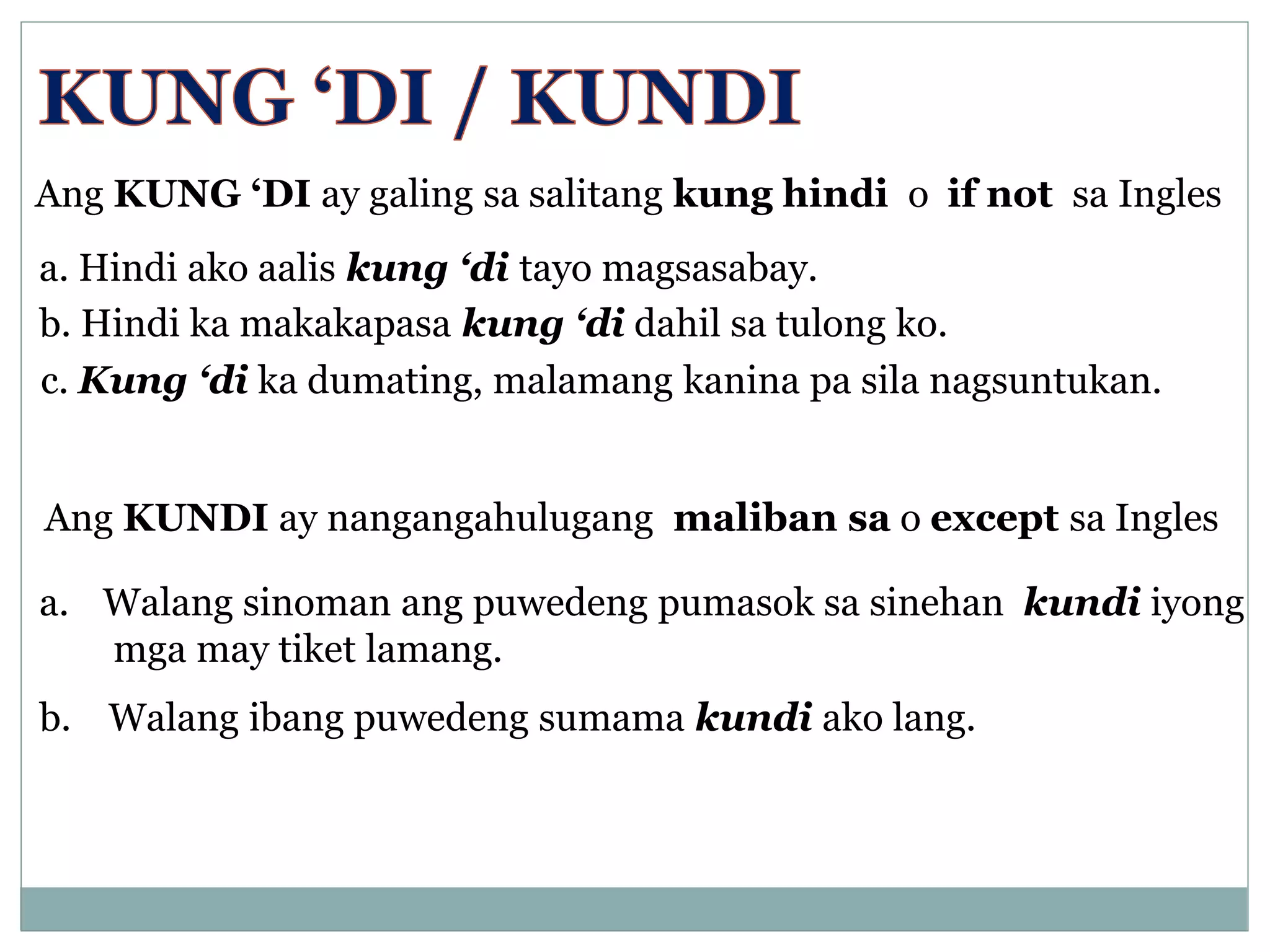 Ang KUNG ‘DI ay galing sa salitang kung hindi o if not sa Ingles
a. Hindi ako aalis kung ‘di tayo magsasabay.
b. Hindi ka makakapasa kung ‘di dahil sa tulong ko.
c. Kung ‘di ka dumating, malamang kanina pa sila nagsuntukan.
Ang KUNDI ay nangangahulugang maliban sa o except sa Ingles
a. Walang sinoman ang puwedeng pumasok sa sinehan kundi iyong
mga may tiket lamang.
b. Walang ibang puwedeng sumama kundi ako lang.
 