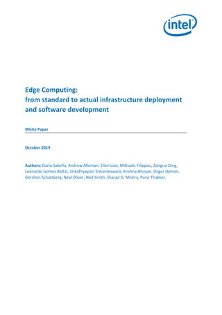 Edge Computing:
from standard to actual infrastructure deployment
and software development
White Paper
October 2019
Authors: Dario Sabella, Andrew Alleman, Ellen Liao, Miltiadis Filippou, Zongrui Ding,
Leonardo Gomes Baltar, Srikathyayani Srikanteswara, Krishna Bhuyan, Ozgur Oyman,
Gershon Schatzberg, Neal Oliver, Ned Smith, Sharad D. Mishra, Purvi Thakkar.
Intel Confidential
 