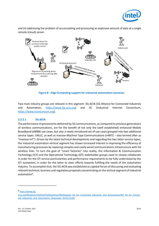 Rev. 1.0, October 2019 16/41
Intel White Paper
and (ii) addressing the problem of accumulating and processing an explosive amount of data at a single
remote (cloud) server.
Figure 8 - Edge Computing support for industrial automation scenarios
Two main industry groups are relevant in this segment: 5G-ACIA (5G Alliance for Connected Industries
and Automation, https://www.5g-acia.org) and IIC (Industrial Internet Consortium,
https://www.iiconsortium.org).
2.2.2.1 5G-ACIA
The performance improvements delivered by 5G communications, as compared to previous generations
of wireless communications, are for the benefit of not only the (well established) enhanced Mobile
Broadband (eMBB) use cases, but also a newly introduced set of use cases grouped into two additional
service types: URLLC, as well as massive Machine Type Communications (mMTC – also termed after as
“massive IoT”). Driven by the latest technical developments and regarding the two latter service types,
the industrial automation vertical segment has shown increased interest in improving the efficiency of
manufacturing processes by replacing complex and costly wired communications infrastructure with 5G
wireless links. To turn the goal of “smart factories” into reality, the Information & Communication
Technology (ICT) and the Operational Technology (OT) stakeholder groups need to closely collaborate
in order for the OT service particularities and performance requirements to be fully understood by the
ICT ecosystem, in order for the latter to steer efforts towards fulfilling the needs of the automation
industry. To accomplish that, the 5G-ACIA was established as a global forum of discussing and evaluating
relevant technical, business and regulatory proposals concentrating on the vertical segment of industrial
automation8
.
8
https://www.5g-
acia.org/fileadmin/5GACIA/Publikationen/Whitepaper_5G_for_Connected_Industries_and_Automation/WP_5G_for_Connec
ted_Industries_and_Automation_Download_19.03.19.pdf
 