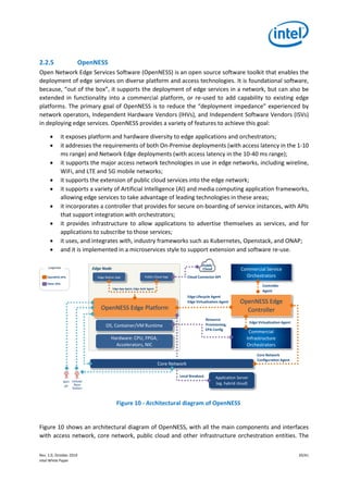 Rev. 1.0, October 2019 20/41
Intel White Paper
2.2.5 OpenNESS
Open Network Edge Services Software (OpenNESS) is an open source software toolkit that enables the
deployment of edge services on diverse platform and access technologies. It is foundational software,
because, “out of the box”, it supports the deployment of edge services in a network, but can also be
extended in functionality into a commercial platform, or re-used to add capability to existing edge
platforms. The primary goal of OpenNESS is to reduce the “deployment impedance” experienced by
network operators, Independent Hardware Vendors (IHVs), and Independent Software Vendors (ISVs)
in deploying edge services. OpenNESS provides a variety of features to achieve this goal:
• it exposes platform and hardware diversity to edge applications and orchestrators;
• it addresses the requirements of both On-Premise deployments (with access latency in the 1-10
ms range) and Network Edge deployments (with access latency in the 10-40 ms range);
• it supports the major access network technologies in use in edge networks, including wireline,
WiFi, and LTE and 5G mobile networks;
• it supports the extension of public cloud services into the edge network;
• it supports a variety of Artificial Intelligence (AI) and media computing application frameworks,
allowing edge services to take advantage of leading technologies in these areas;
• it incorporates a controller that provides for secure on-boarding of service instances, with APIs
that support integration with orchestrators;
• it provides infrastructure to allow applications to advertise themselves as services, and for
applications to subscribe to those services;
• it uses, and integrates with, industry frameworks such as Kubernetes, Openstack, and ONAP;
• and it is implemented in a microservices style to support extension and software re-use.
Figure 10 - Architectural diagram of OpenNESS
Figure 10 shows an architectural diagram of OpenNESS, with all the main components and interfaces
with access network, core network, public cloud and other infrastructure orchestration entities. The
Edge Virtualization Agent
Edge Node
OpenNESS Edge Platform
Edge Native App Public Cloud App Cloud Connector API
OS, Container/VM Runtime
Commercial
Infrastructure
Orchestrators
OpenNESS Edge
Controller
Commercial Service
Orchestrators
Edge Lifecycle Agent
Edge Virtualization Agent
Resource
Provisioning,
EPA Config
Core Network
Configuration Agent
Controller
Agent
Hardware: CPU, FPGA,
Accelerators, NIC
WiFi
AP
Cellular
Base
Station
Application Server
(eg. hybrid cloud)
Local Breakout
S1_U
IP
SGI
Core Network
Edge App Agent, Edge Auth Agent
OpenNESS APIs
Other APIs
Public
CloudLegenda
 