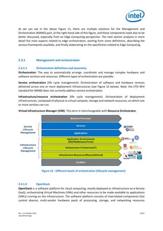 Rev. 1.0, October 2019 22/41
Intel White Paper
As we can see in the above Figure 11, there are multiple solutions for the Management and
Orchestration (MANO) part, at the right-hand side of this figure, and these components need also to be
better discussed, especially from an Edge Computing perspective. The next section analyzes in more
detail the main aspects related to edge orchestration, starting from some definitions, describing the
various frameworks available, and finally elaborating on the specificities related to Edge Computing.
2.3.1 Management and orchestration
2.3.1.1 Orchestration definitions and taxonomy
Orchestration: The way to automatically arrange, coordinate and manage complex hardware and
software services and resources. Different types of orchestration are possible:
Service orchestration (life cycle management): Orchestration of software and hardware services
delivered across one or more deployment infrastructures (see Figure 12 below). Note: the ETSI NFV
standard for MANO does not currently address service orchestration.
Infrastructure/resource orchestration (life cycle management): Orchestration of deployment
infrastructures, composed of physical or virtual compute, storage and network resources, on which one
or more services can run.
Virtual Infrastructure Manager (VIM): This term is interchangeable with Resource Orchestrator.
Figure 12 - Different levels of orchestration (lifecycle management)
2.3.1.2 OpenStack
OpenStack is a software platform for cloud computing, mostly deployed as Infrastructure-as-a-Service
(IaaS), orchestrating Virtual Machines (VMs) and other resources to be made available to applications
(VNFs) running on the infrastructure. The software platform consists of interrelated components that
control diverse, multi-vendor hardware pools of processing, storage, and networking resources
 