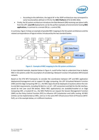 Rev. 1.0, October 2019 8/41
Intel White Paper
o According to this definition, the logical AF in the 3GPP architecture may correspond to
some functionalities defined in ETSI for the MEC Platform (ETSI GS MEC 003);
• Finally, the 5G system architecture introduces the Data Network (DN) receiving user plane traffic
from the UPF. Local DN deployments can be the perfect examples of environments hosting MEC
applications, in contrast to a remote DN (or, a central DN).
In summary, Figure 3 shows an example of possible MEC mapping to the 5G system architecture and the
related correspondence of logical entities introduced by the two standard bodies.
Figure 3 - Example of MEC mapping to the 5G system architecture
A more detailed example, depicted below in Figure 4, could further help to understand how to deploy
MEC in 5G systems under the assumption of considering a Network Function Virtualization (NFV)-based
network.
Based on the ETSI NFV framework, to consider the coordination between UPF and MEC application
deployment/management and to support 5G edge computing, the UPF Virtualized Network Function
(VNF) and the Edge Computing VNF (i.e., the MEC App) should be deployed at locations where the end-
to-end QoS requirements, including 5G QoS (i.e. on UE – UPF connection) and QoS for the N6 interface,
would be met (see Local DN below). When MEC application(s) are available/installed at an Edge
Computing VNF, a trusted AF (i.e., the MEC Platform) can request the Session Management Function
(SMF) via the Policy Control Function (PCF) to influence UPF (re)selection and traffic routing. All MEC
entities can be implemented as VNFs, and run in the same NFV Infrastructure Point-of-Presence (NFVI-
PoP), as in the example below, or in different locations.
UE (R)AN UPF
AF
AMF SMF
PCF UDM
DN
NRFNEF
N3
N2 N4
AUSF
Nausf Namf Nsmf
NpcfNnrfNnef Nudm Naf
N6
MEC Host
MEC platform
MEC Data Plane
MEC apps
 