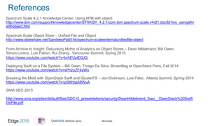 #ibmedge
References
Spectrum Scale 4.2.1 Knowledge Center: Using AFM with object
http://www.ibm.com/support/knowledgecenter/STXKQY_4.2.1/com.ibm.spectrum.scale.v4r21.doc/bl1ins_usingafm
withobject.htm
Spectrum Scale Object Store – Unified File and Object
http://www.slideshare.net/SandeepPatil154/spectrum-scaleexternalunifiedfile-object
From Archive to Insight: Debunking Myths of Analytics on Object Stores – Dean Hildebrand, Bill Owen,
Simon Lorenz, Luis Pabon, Rui Zhang. Vancouver Summit, Spring 2015.
https://www.youtube.com/watch?v=brhEUptD3JQ
Deploying Swift on a File System – Bill Owen, Thiago Da Silva. BrownBag at OpenStack Paris, Fall 2014
https://www.youtube.com/watch?v=vPn2uZF4yWo
Breaking the Mold with OpenStack Swift and GlusterFS – Jon Dickinson, Luis Pabo. Atlanta Summit, Spring 2014
https://www.youtube.com/watch?v=pSWdzjA8WuA
SNIA SDC 2015
http://www.snia.org/sites/default/files/SDC15_presentations/security/DeanHildebrand_Sasi__OpenStack%20Swift
OnFile.pdf
 