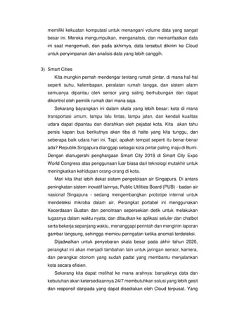 memiliki kekuatan komputasi untuk menangani volume data yang sangat
besar ini. Mereka mengumpulkan, menganalisis, dan memanfaatkan data
ini saat mengemudi, dan pada akhirnya, data tersebut dikirim ke Cloud
untuk penyimpanan dan analisis data yang lebih canggih.
3) Smart Cities
Kita mungkin pernah mendengar tentang rumah pintar, di mana hal-hal
seperti suhu, kelembapan, peralatan rumah tangga, dan sistem alarm
semuanya dipantau oleh sensor yang saling berhubungan dan dapat
dikontrol oleh pemilik rumah dari mana saja.
Sekarang bayangkan ini dalam skala yang lebih besar: kota di mana
transportasi umum, lampu lalu lintas, lampu jalan, dan kendali kualitas
udara dapat dipantau dan diarahkan oleh pejabat kota. Kita akan tahu
persis kapan bus berikutnya akan tiba di halte yang kita tunggu, dan
seberapa baik udara hari ini. Tapi, apakah tempat seperti itu benar-benar
ada? Republik Singapura dianggap sebagai kota pintar paling maju di Bumi.
Dengan dianugerahi penghargaan Smart City 2018 di Smart City Expo
World Congress atas penggunaan luar biasa dari teknologi mutakhir untuk
meningkatkan kehidupan orang-orang di kota.
Mari kita lihat lebih dekat sistem pengelolaan air Singapura. Di antara
peningkatan sistem inovatif lainnya, Public Utilities Board (PUB) - badan air
nasional Singapura - sedang mengembangkan prototipe internal untuk
mendeteksi mikroba dalam air. Perangkat portabel ini menggunakan
Kecerdasan Buatan dan pencitraan sepersekian detik untuk melakukan
tugasnya dalam waktu nyata, dan ditautkan ke aplikasi seluler dan chatbot
serta bekerja sepanjang waktu, menanggapi perintah dan mengirim laporan
gambar langsung, sehingga memicu peringatan ketika anomali terdeteksi.
Dijadwalkan untuk penyebaran skala besar pada akhir tahun 2020,
perangkat ini akan menjadi tambahan lain untuk jaringan sensor, kamera,
dan perangkat otonom yang sudah padat yang membantu menjalankan
kota secara efisien.
Sekarang kita dapat melihat ke mana arahnya: banyaknya data dan
kebutuhan akan ketersediaannya 24/7 membutuhkan solusi yang lebih gesit
dan responsif daripada yang dapat disediakan oleh Cloud terpusat. Yang
 