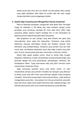 disebut pusat data mikro dan mini adalah unit pemrosesan data modular
yang dapat diterapkan lebih dekat ke sumber data dan akan sangat
mengurangi latensi yang mengganggu tersebut.
C. Apakah Edge Computing akan Menggantikan Clouds Computing?
Menurut beberapa pandangan, penggunaan data global akan meningkat
hingga 44 zettabytes (1 ZB adalah satu miliar terabyte), dengan jumlah
perangkat yang terhubung mencapai 80 miliar pada tahun 2025. Edge
computing adalah respons organik terhadap tren ini dan dimasukkan ke
dalamnya secara eksponensial pada waktu bersamaan.
Ada pergeseran ke arah jaringan yang lebih dinamis dan gesit yang
memungkinkan solusi cepat dan disesuaikan. Pertukaran yang terlihat
sederhana: kekuatan pemrosesan mentah dari arsitektur terpusat untuk
kelincahan yang terdesentralisasi. Komponen yang semakin kecil dan lebih
murah akan memfasilitasi pembuatan pusat data Edge modular yang lebih
kecil. Di sana, banyak proses data akan menemukan rumah baru mereka.
Berarti tidak seperti prediksi Levine, Cloud itu sendiri tidak mungkin
tergantikan. Sebaliknya, ini akan menyelesaikan konsep komputasi Edge, yang
bertindak sebagai hub untuk penyimpanan, pencadangan, koordinasi, dan
Pembelajaran Mesin. Tugas pemrosesan data yang lebih menuntut masih
membutuhkan infrastruktur Cloud.
Edge Computing bukanlah solusi yang berdiri sendiri. Ini akan
menghasilkan jaringan yang semakin kompleks dan beragam yang dibangun
di sekitar pusat yang lebih besar yang berfungsi sebagai tulang punggung
"cloudlets". Sementara konsep seperti mobil yang terhubung - pada dasarnya
menggerakkan pusat data - menunjukkan tren menuju kemandirian yang lebih
besar dari Cloud, aspek utama seperti keamanan data, stabilitas jaringan, dan
kekuatan pemrosesan akan terus mendorong kebutuhan pusat Big Data.
 
