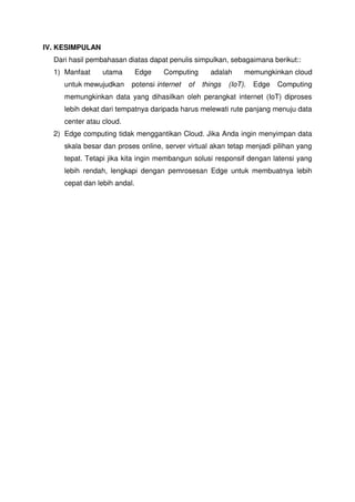 IV. KESIMPULAN
Dari hasil pembahasan diatas dapat penulis simpulkan, sebagaimana berikut::
1) Manfaat utama Edge Computing adalah memungkinkan cloud
untuk mewujudkan potensi internet of things (IoT). Edge Computing
memungkinkan data yang dihasilkan oleh perangkat internet (IoT) diproses
lebih dekat dari tempatnya daripada harus melewati rute panjang menuju data
center atau cloud.
2) Edge computing tidak menggantikan Cloud. Jika Anda ingin menyimpan data
skala besar dan proses online, server virtual akan tetap menjadi pilihan yang
tepat. Tetapi jika kita ingin membangun solusi responsif dengan latensi yang
lebih rendah, lengkapi dengan pemrosesan Edge untuk membuatnya lebih
cepat dan lebih andal.
 