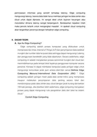 pemrosesan informasi yang sensitif terhadap latency. Edge computing
mengurangi latency, karena data tidak harus melintasi jaringan ke data center atau
cloud untuk dapat diproses. Ini sangat ideal untuk layanan keuangan atau
manufaktur dimana latency sangat berpengaruh. Berdasarkan kejadian inilah
maka penulis tertarik untuk mengangkat masalah ini apakah cloud computing
akan tergantikan perannya dengan kehadiran edge computing.
II. DASAR TEORI
A. Apa Itu Edge Computing?
Edge computing adalah proses komputasi yang difokuskan untuk
memproses lalu lintas Internet of Things (IoT) dan penyimpanan data sedekat
mungkin dari sumber data ke pusat data sehingga dapat mengurangi Latency
dan penggunaan bandwidth yang tidak diperlukan. Secara sederhana, edge
computing ini adalah menjalankan proses seminimal mungkin dari cloud dan
memindahkannya pada tempat lokal layaknya penggunaan komputer secara
personal. Konsep ini dapat membawa komputasi pada jaringan edge untuk
mengurangi komunikasi jarak jauh antara client dan server.Definisi Edge
Computing Menurut International Data Corporation (IDC) “ Edge
computing adalah jaringan mesh pada data center mikro yang memproses
maupun melakukan penyimpanan data penting secara lokal dan
mendorongnya pada data center atau cloud dengan jarak kurang dari/sekitar
100 kaki persegi. Jika diartikan lebih sederhana, edge computing merupakan
proses yang dapat mengurangi rute pengolahan data dari lokal ke sistem
cloud.”
Contoh Edge Computing
 