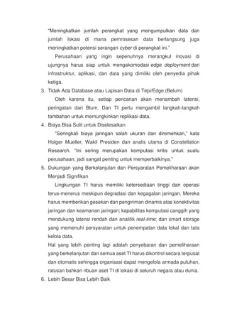 “Meningkatkan jumlah perangkat yang mengumpulkan data dan
jumlah lokasi di mana pemrosesan data berlangsung juga
meningkatkan potensi serangan cyber di perangkat ini.”
Perusahaan yang ingin sepenuhnya merangkul inovasi di
ujungnya harus siap untuk mengakomodasi edge deployment dari
infrastruktur, aplikasi, dan data yang dimiliki oleh penyedia pihak
ketiga.
3. Tidak Ada Database atau Lapisan Data di Tepi/Edge (Belum)
Oleh karena itu, setiap pencarian akan menambah latensi,
peringatan dari Blum. Dan TI perlu mengambil langkah-langkah
tambahan untuk memungkinkan replikasi data.
4. Biaya Bisa Sulit untuk Diselesaikan
“Seringkali biaya jaringan salah ukuran dan diremehkan,” kata
Holger Mueller, Wakil Presiden dan analis utama di Constellation
Research. “Ini sering merupakan komputasi kritis untuk suatu
perusahaan, jadi sangat penting untuk memperbaikinya.”
5. Dukungan yang Berkelanjutan dan Persyaratan Pemeliharaan akan
Menjadi Signifikan
Lingkungan TI harus memiliki ketersediaan tinggi dan operasi
terus-menerus meskipun degradasi dan kegagalan jaringan. Mereka
harus memberikan gesekan dan pengiriman dinamis atas konektivitas
jaringan dan keamanan jaringan; kapabilitas komputasi canggih yang
mendukung latensi rendah dan analitik real-time; dan smart storage
yang memenuhi persyaratan untuk penempatan data lokal dan tata
kelola data.
Hal yang lebih penting lagi adalah penyebaran dan pemeliharaan
yang berkelanjutan dari semua aset TI harus dikontrol secara terpusat
dan otomatis sehingga organisasi dapat mengelola armada puluhan,
ratusan bahkan ribuan aset TI di lokasi di seluruh negara atau dunia.
6. Lebih Besar Bisa Lebih Baik
 
