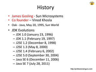 History
• James Gosling - Sun Microsystems
• Co founder – Vinod Khosla
• Oak - Java, May 20, 1995, Sun World
• JDK Evolutions
– JDK 1.0 (January 23, 1996)
– JDK 1.1 (February 19, 1997)
– J2SE 1.2 (December 8, 1998)
– J2SE 1.3 (May 8, 2000)
– J2SE 1.4 (February 6, 2002)
– J2SE 5.0 (September 30, 2004)
– Java SE 6 (December 11, 2006)
– Java SE 7 (July 28, 2011)
http://professional-guru.com
 