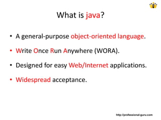 What is java?
• A general-purpose object-oriented language.
• Write Once Run Anywhere (WORA).
• Designed for easy Web/Internet applications.
• Widespread acceptance.
http://professional-guru.com
 