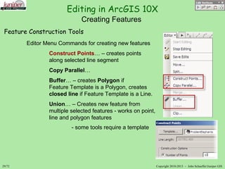 Editing in ArcGIS 10X
29/72 Copyright 2010-2013 – John SchaefferJuniper GIS
Creating Features
Feature Construction Tools
Editor Menu Commands for creating new features
Construct Points… – creates points
along selected line segment
Copy Parallel…
Buffer… – creates Polygon if
Feature Template is a Polygon, creates
closed line if Feature Template is a Line.
Union… – Creates new feature from
multiple selected features - works on point,
line and polygon features
- some tools require a template
 