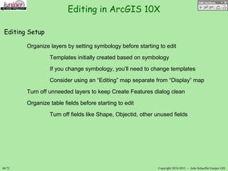 Editing in ArcGIS 10X
46/72 Copyright 2010-2013 – John SchaefferJuniper GIS
Editing Setup
Organize layers by setting symbology before starting to edit
Templates initially created based on symbology
If you change symbology, you’ll need to change templates
Consider using an “Editing” map separate from “Display” map
Turn off unneeded layers to keep Create Features dialog clean
Organize table fields before starting to edit
Turn off fields like Shape, Objectid, other unused fields
 