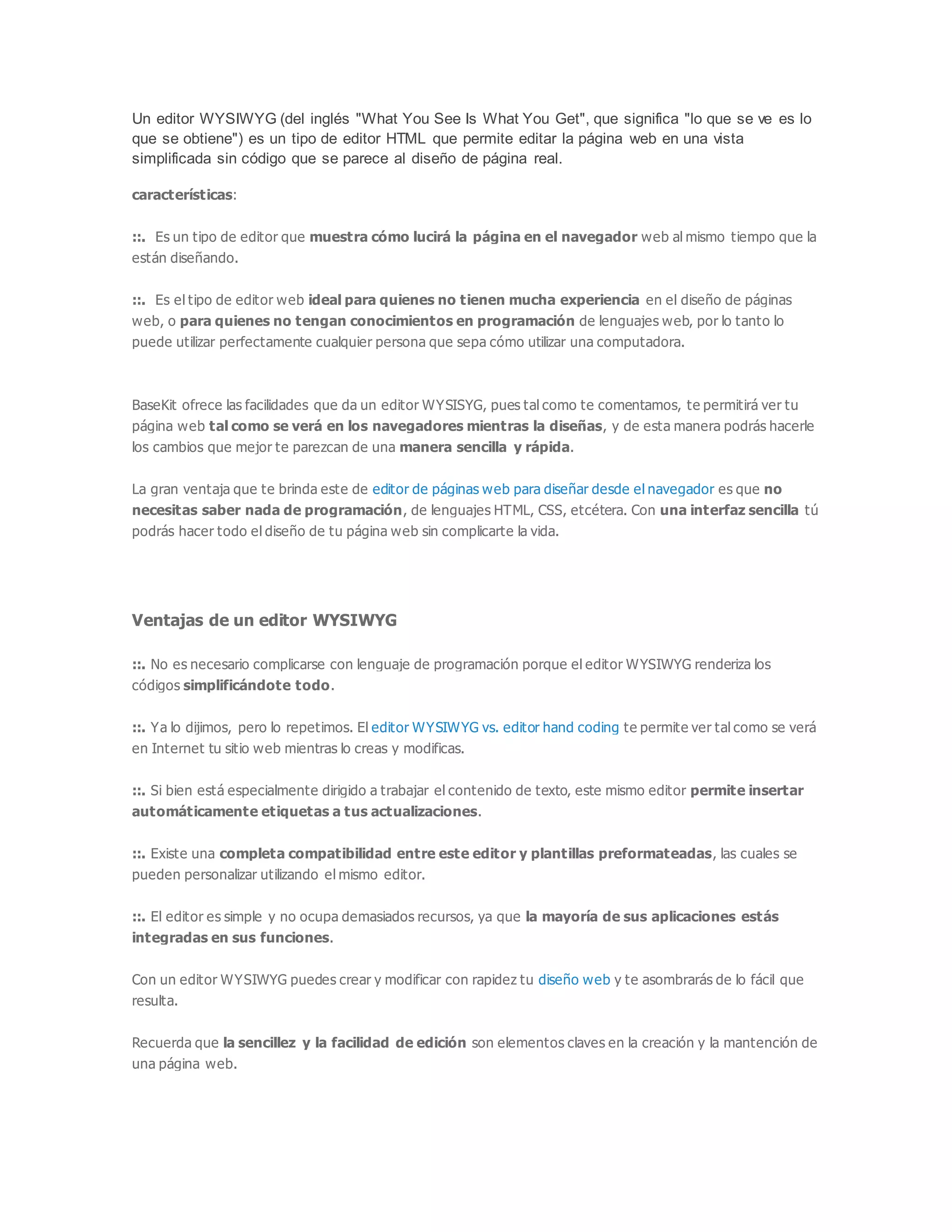 Un editor WYSIWYG (del inglés "What You See Is What You Get", que significa "lo que se ve es lo
que se obtiene") es un tipo de editor HTML que permite editar la página web en una vista
simplificada sin código que se parece al diseño de página real.
características:
::. Es un tipo de editor que muestra cómo lucirá la página en el navegador web al mismo tiempo que la
están diseñando.
::. Es el tipo de editor web ideal para quienes no tienen mucha experiencia en el diseño de páginas
web, o para quienes no tengan conocimientos en programación de lenguajes web, por lo tanto lo
puede utilizar perfectamente cualquier persona que sepa cómo utilizar una computadora.
BaseKit ofrece las facilidades que da un editor WYSISYG, pues tal como te comentamos, te permitirá ver tu
página web tal como se verá en los navegadores mientras la diseñas, y de esta manera podrás hacerle
los cambios que mejor te parezcan de una manera sencilla y rápida.
La gran ventaja que te brinda este de editor de páginas web para diseñar desde el navegador es que no
necesitas saber nada de programación, de lenguajes HTML, CSS, etcétera. Con una interfaz sencilla tú
podrás hacer todo el diseño de tu página web sin complicarte la vida.
Ventajas de un editor WYSIWYG
::. No es necesario complicarse con lenguaje de programación porque el editor WYSIWYG renderiza los
códigos simplificándote todo.
::. Ya lo dijimos, pero lo repetimos. El editor WYSIWYG vs. editor hand coding te permite ver tal como se verá
en Internet tu sitio web mientras lo creas y modificas.
::. Si bien está especialmente dirigido a trabajar el contenido de texto, este mismo editor permite insertar
automáticamente etiquetas a tus actualizaciones.
::. Existe una completa compatibilidad entre este editor y plantillas preformateadas, las cuales se
pueden personalizar utilizando el mismo editor.
::. El editor es simple y no ocupa demasiados recursos, ya que la mayoría de sus aplicaciones estás
integradas en sus funciones.
Con un editor WYSIWYG puedes crear y modificar con rapidez tu diseño web y te asombrarás de lo fácil que
resulta.
Recuerda que la sencillez y la facilidad de edición son elementos claves en la creación y la mantención de
una página web.
 