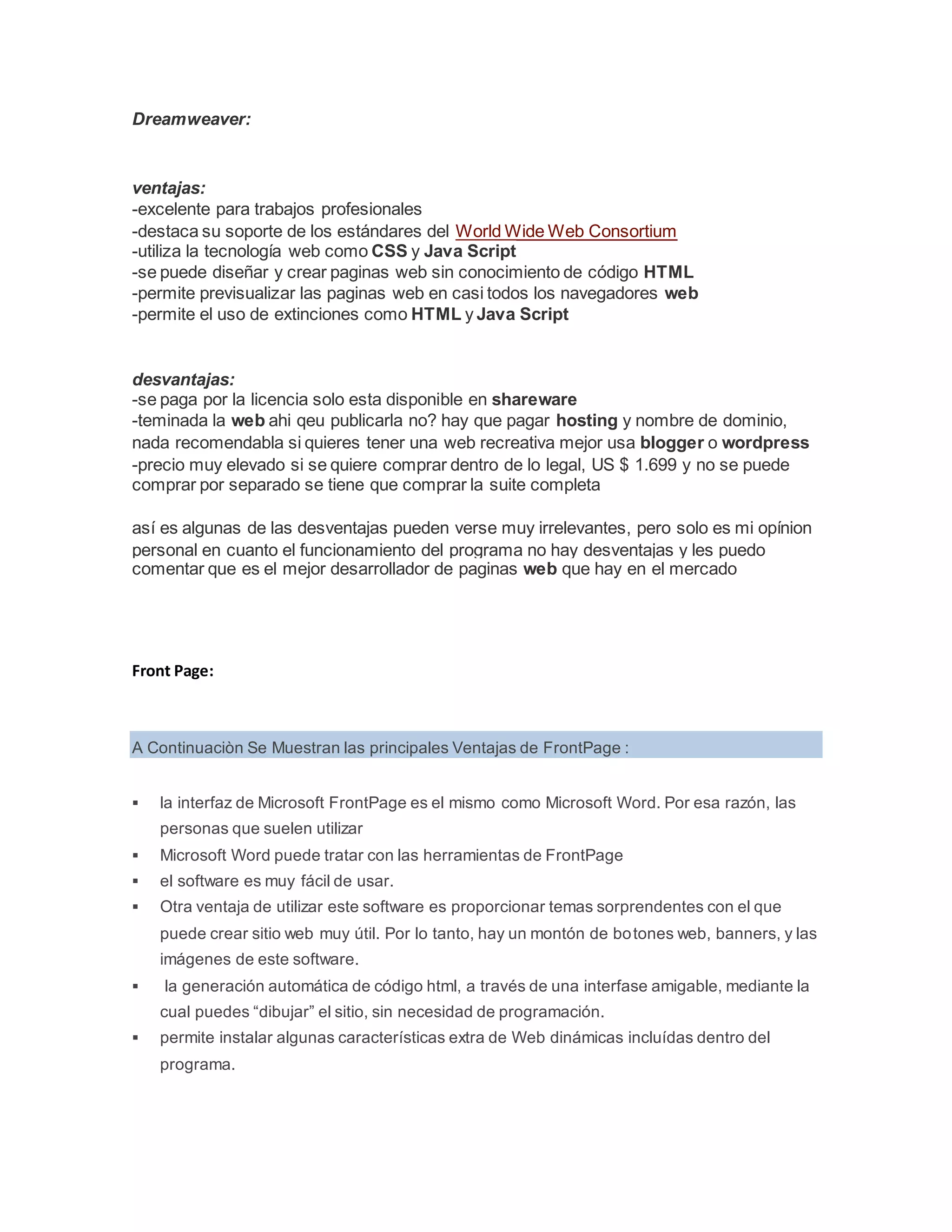 Dreamweaver:
ventajas:
-excelente para trabajos profesionales
-destaca su soporte de los estándares del World Wide Web Consortium
-utiliza la tecnología web como CSS y Java Script
-se puede diseñar y crear paginas web sin conocimiento de código HTML
-permite previsualizar las paginas web en casi todos los navegadores web
-permite el uso de extinciones como HTML y Java Script
desvantajas:
-se paga por la licencia solo esta disponible en shareware
-teminada la web ahi qeu publicarla no? hay que pagar hosting y nombre de dominio,
nada recomendabla si quieres tener una web recreativa mejor usa blogger o wordpress
-precio muy elevado si se quiere comprar dentro de lo legal, US $ 1.699 y no se puede
comprar por separado se tiene que comprar la suite completa
así es algunas de las desventajas pueden verse muy irrelevantes, pero solo es mi opínion
personal en cuanto el funcionamiento del programa no hay desventajas y les puedo
comentar que es el mejor desarrollador de paginas web que hay en el mercado
Front Page:
A Continuaciòn Se Muestran las principales Ventajas de FrontPage :
 la interfaz de Microsoft FrontPage es el mismo como Microsoft Word. Por esa razón, las
personas que suelen utilizar
 Microsoft Word puede tratar con las herramientas de FrontPage
 el software es muy fácil de usar.
 Otra ventaja de utilizar este software es proporcionar temas sorprendentes con el que
puede crear sitio web muy útil. Por lo tanto, hay un montón de botones web, banners, y las
imágenes de este software.
 la generación automática de código html, a través de una interfase amigable, mediante la
cual puedes “dibujar” el sitio, sin necesidad de programación.
 permite instalar algunas características extra de Web dinámicas incluídas dentro del
programa.
 