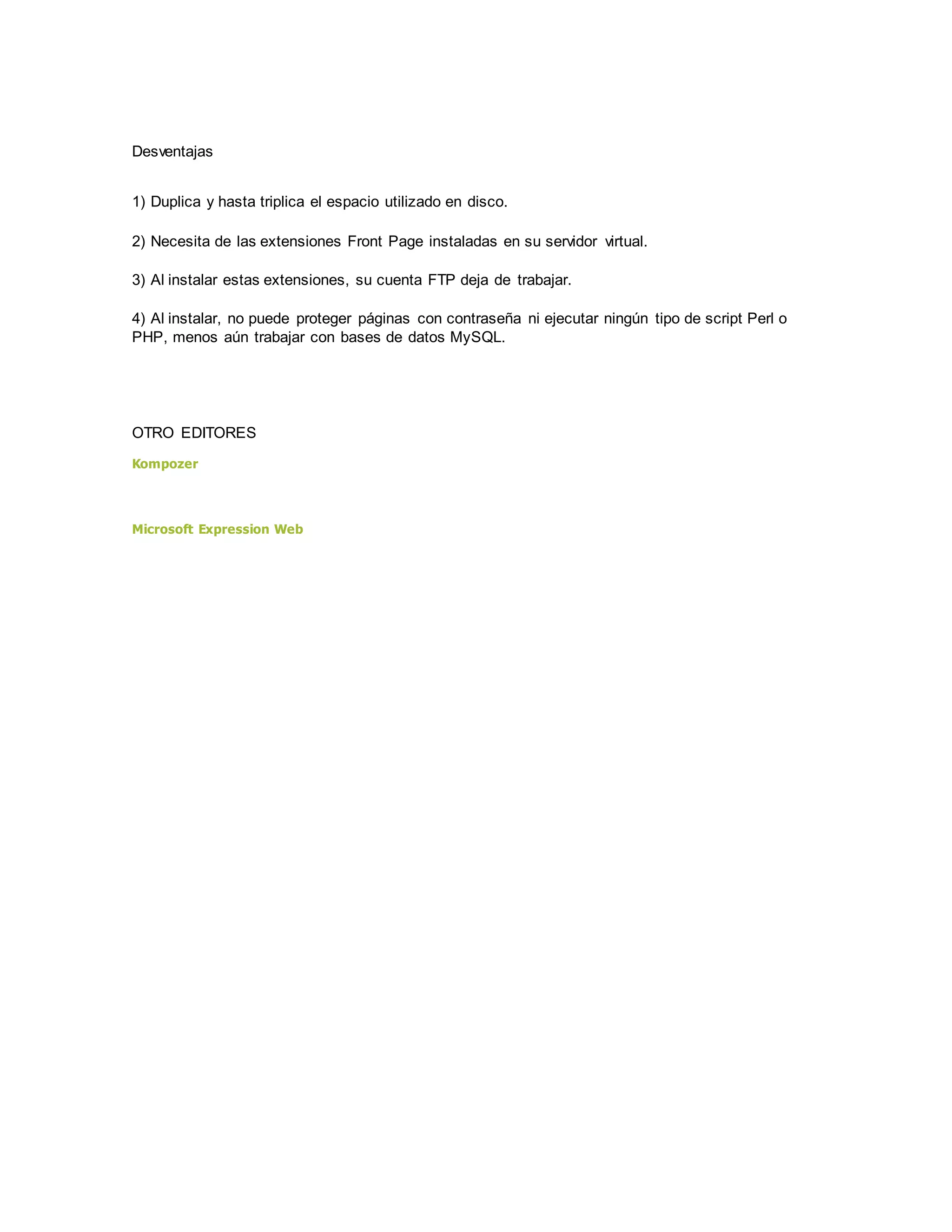 Desventajas
1) Duplica y hasta triplica el espacio utilizado en disco.
2) Necesita de las extensiones Front Page instaladas en su servidor virtual.
3) Al instalar estas extensiones, su cuenta FTP deja de trabajar.
4) Al instalar, no puede proteger páginas con contraseña ni ejecutar ningún tipo de script Perl o
PHP, menos aún trabajar con bases de datos MySQL.
OTRO EDITORES
Kompozer
Microsoft Expression Web
 