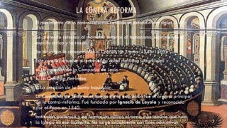 LA CONTRA-REFORMA
El movimiento de la contrarreforma católica se extendió dos siglos (XVI y
XVII)
Se pretende retornar al momento anterior al humanismo, suprimiendo el
espíritu crítico y la razón.
Se inicia con la convocatoria al Concilio de Trento (1546-1563)
Este concilio resuelve y recomienda como medidas sustanciales
a. La creación de la Compañía de Jesús
b. La Creación del Index
c. La creación de la Santa Inquisición
La Compañía de Jesús en el campo de la educación fue el órgano principal
de la contra-reforma. Fue fundada por Ignacio de Loyola y reconocida
por el Papa en 1540.
Institución poderosa y de formación militar, el arma más temible que tuvo
la Iglesia en ese momento. No surge inicialmente con fines educativos.
 