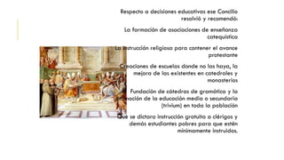 Respecto a decisiones educativas ese Concilio
resolvió y recomendó:
La formación de asociaciones de enseñanza
catequística
La instrucción religiosa para contener el avance
protestante
Creaciones de escuelas donde no las haya, la
mejora de las existentes en catedrales y
monasterios
Fundación de cátedras de gramática y la
promoción de la educación media o secundaria
(trivium) en toda la población
Que se dictara instrucción gratuita a clérigos y
demás estudiantes pobres para que estén
mínimamente instruidos.
 