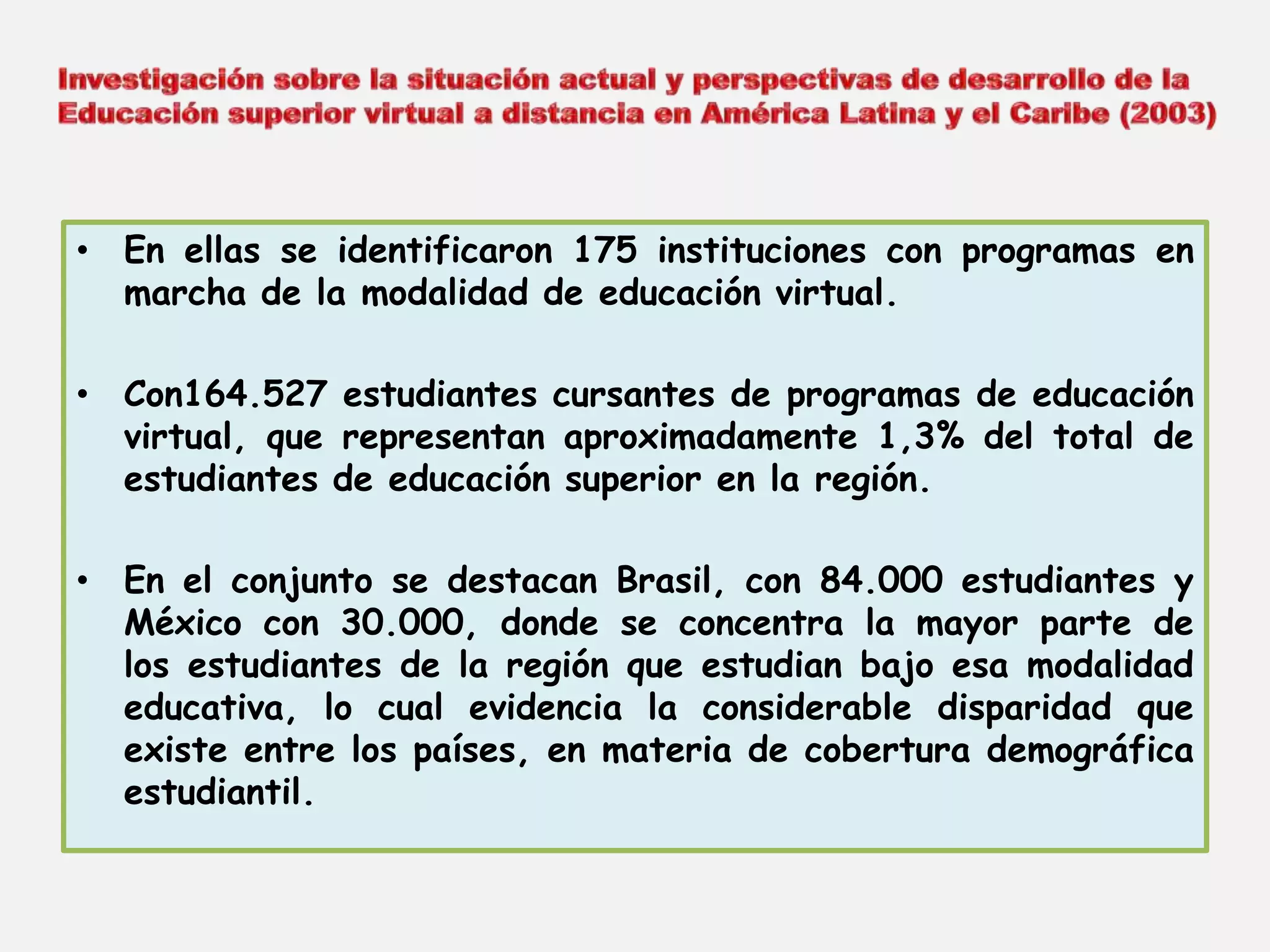 • En ellas se identificaron 175 instituciones con programas en 
marcha de la modalidad de educación virtual. 
• Con164.527 estudiantes cursantes de programas de educación 
virtual, que representan aproximadamente 1,3% del total de 
estudiantes de educación superior en la región. 
• En el conjunto se destacan Brasil, con 84.000 estudiantes y 
México con 30.000, donde se concentra la mayor parte de 
los estudiantes de la región que estudian bajo esa modalidad 
educativa, lo cual evidencia la considerable disparidad que 
existe entre los países, en materia de cobertura demográfica 
estudiantil. 
 