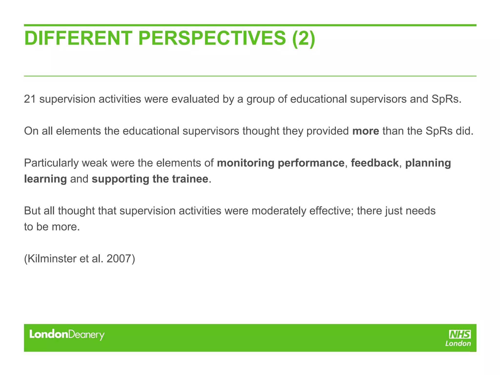 DIFFERENT PERSPECTIVES (2)
21 supervision activities were evaluated by a group of educational supervisors and SpRs.
On all elements the educational supervisors thought they provided more than the SpRs did.
Particularly weak were the elements of monitoring performance, feedback, planning
learning and supporting the trainee.
But all thought that supervision activities were moderately effective; there just needs
to be more.
(Kilminster et al. 2007)
 