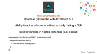 http://phantomjs.org
Headless (Qt)WebKit with JavaScript API
Ability to act as a browser without actually having a GUI
Ideal for running in hosted instances (e.g. docker)
page.open(„http://localhost:8088‟, function(status) {
page.evaluate(function() {
/* test elements on the page */
});

});
Demo - Phantom 24

 
