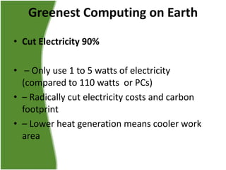 Greenest Computing on Earth
• Cut Electricity 90%
• – Only use 1 to 5 watts of electricity
(compared to 110 watts or PCs)
• – Radically cut electricity costs and carbon
footprint
• – Lower heat generation means cooler work
area

 