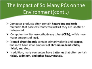 The Impact of So Many PCs on the
Environment(cont..)
 Computer products often contain hazardous and toxic
materials that pose environmental risks if they are landfill or
incinerated.
 Computer monitor use cathode ray tubes (CRTs), which have
major amounts of lead.
 Printed circuit boards contain primarily plastic and copper,
and most have small amounts of chromium, lead solder,
nickel, and zinc.
 In addition, many computers have batteries that often contain
nickel, cadmium, and other heavy metals.

 